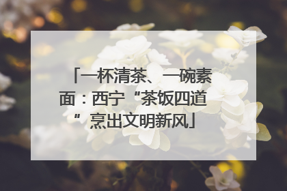 一杯清茶、一碗素面：西宁“茶饭四道”烹出文明新风