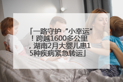 一路守护“小幸运”！跨越1600多公里，湖南2月大婴儿患15种疾病紧急转运