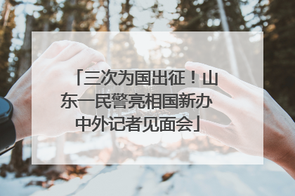 三次为国出征！山东一民警亮相国新办中外记者见面会