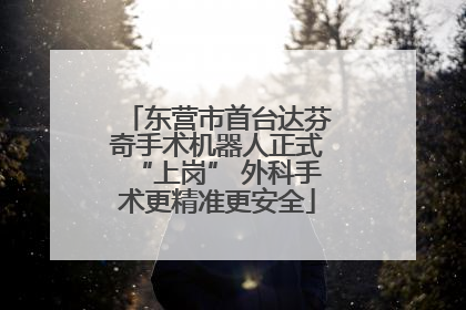 东营市首台达芬奇手术机器人正式“上岗” 外科手术更精准更安全