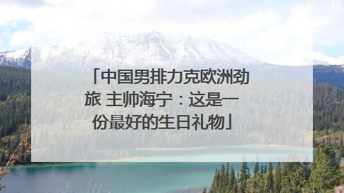 中国男排力克欧洲劲旅 主帅海宁：这是一份最好的生日礼物