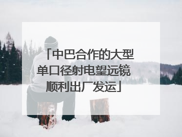 中巴合作的大型单口径射电望远镜顺利出厂发运