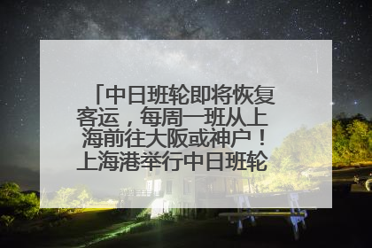 中日班轮即将恢复客运，每周一班从上海前往大阪或神户！上海港举行中日班轮船港联动应急演练