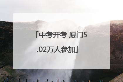 中考开考 厦门5.02万人参加