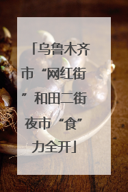 乌鲁木齐市“网红街”和田二街夜市“食”力全开