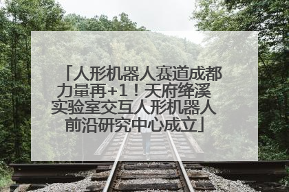 人形机器人赛道成都力量再+1！天府绛溪实验室交互人形机器人前沿研究中心成立