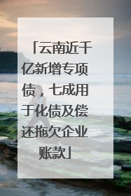 云南近千亿新增专项债，七成用于化债及偿还拖欠企业账款