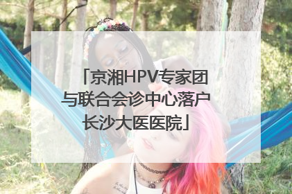 京湘HPV专家团与联合会诊中心落户长沙大医医院