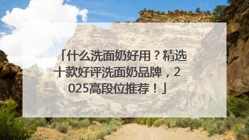 什么洗面奶好用？精选十款好评洗面奶品牌，2025高段位推荐！