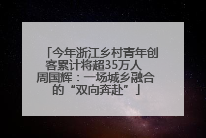 今年浙江乡村青年创客累计将超35万人 周国辉：一场城乡融合的“双向奔赴”