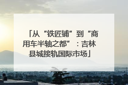 从“铁匠铺”到“商用车半轴之都”：吉林县城接轨国际市场