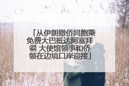 从伊朗撤侨同胞乘免费大巴抵达阿塞拜疆 大使馆领事和侨领在边境口岸迎接