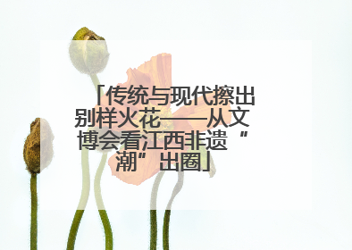 传统与现代擦出别样火花——从文博会看江西非遗“潮”出圈