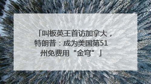 叫板英王首访加拿大，特朗普：成为美国第51州免费用“金穹”