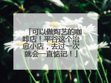 可以做陶艺的咖啡店！平谷这个治愈小店，去过一次就会一直惦记！