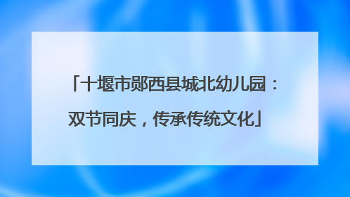 十堰市郧西县城北幼儿园：双节同庆，传承传统文化