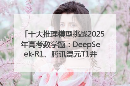 十大推理模型挑战2025年高考数学题：DeepSeek-R1、腾讯混元T1并列第一，马斯克的Grok 3遭遇“滑铁卢”