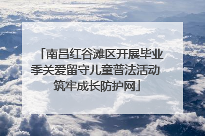 南昌红谷滩区开展毕业季关爱留守儿童普法活动 筑牢成长防护网