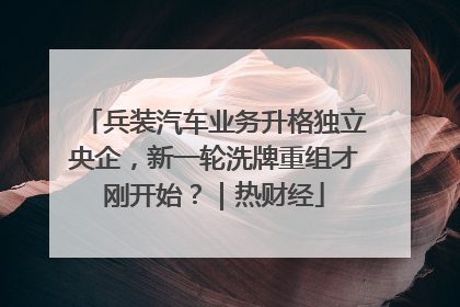 兵装汽车业务升格独立央企，新一轮洗牌重组才刚开始？｜热财经