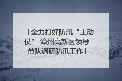 全力打好防汛“主动仗” 漳州高新区领导带队调研防汛工作