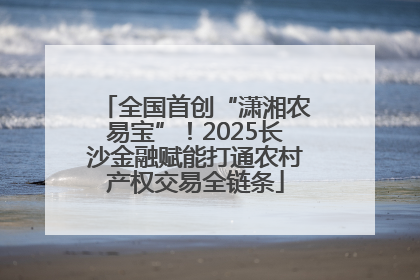全国首创“潇湘农易宝”！2025长沙金融赋能打通农村产权交易全链条