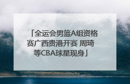 全运会男篮A组资格赛广西贵港开赛 周琦等CBA球星现身