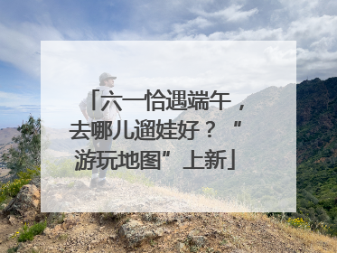 六一恰遇端午，去哪儿遛娃好？“游玩地图”上新