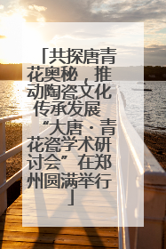 共探唐青花奥秘，推动陶瓷文化传承发展 “大唐・青花瓷学术研讨会”在郑州圆满举行