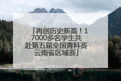再创历史新高！17000多名学生共赴第五届全国青科赛云南省区域赛