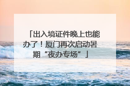 出入境证件晚上也能办了！厦门再次启动暑期“夜办专场”