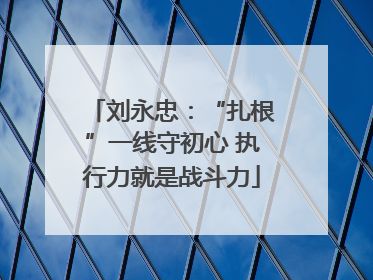 刘永忠：“扎根”一线守初心 执行力就是战斗力
