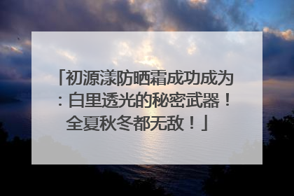 初源漾防晒霜成功成为：白里透光的秘密武器！全夏秋冬都无敌！