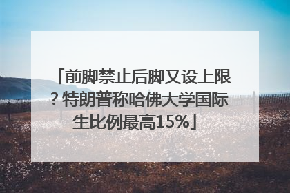 前脚禁止后脚又设上限？特朗普称哈佛大学国际生比例最高15%