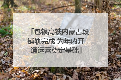 包银高铁内蒙古段铺轨完成 为年内开通运营奠定基础