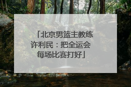 北京男篮主教练许利民：把全运会每场比赛打好