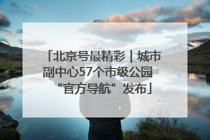 北京号最精彩｜城市副中心57个市级公园“官方导航”发布