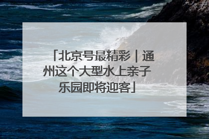 北京号最精彩｜通州这个大型水上亲子乐园即将迎客