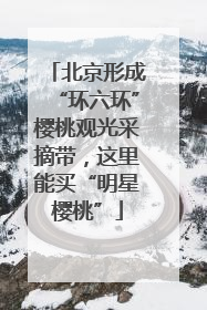 北京形成“环六环”樱桃观光采摘带，这里能买“明星樱桃”