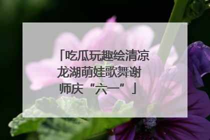 吃瓜玩趣绘清凉 龙湖萌娃歌舞谢师庆“六一”