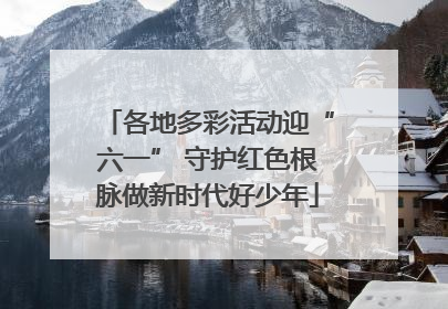 各地多彩活动迎“六一” 守护红色根脉做新时代好少年