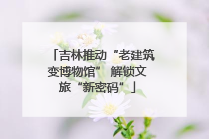 吉林推动“老建筑变博物馆” 解锁文旅“新密码”