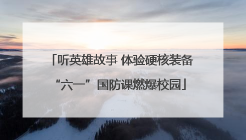 听英雄故事 体验硬核装备 “六一”国防课燃爆校园