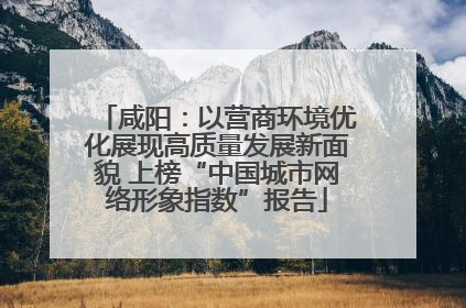 咸阳：以营商环境优化展现高质量发展新面貌 上榜“中国城市网络形象指数”报告