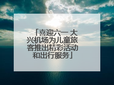 喜迎六一 大兴机场为儿童旅客推出精彩活动和出行服务