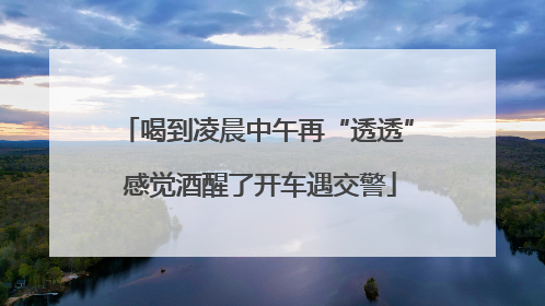 喝到凌晨中午再“透透” 感觉酒醒了开车遇交警