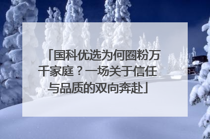 国科优选为何圈粉万千家庭？一场关于信任与品质的双向奔赴