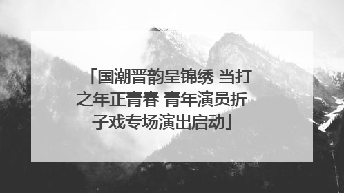 国潮晋韵呈锦绣 当打之年正青春 青年演员折子戏专场演出启动
