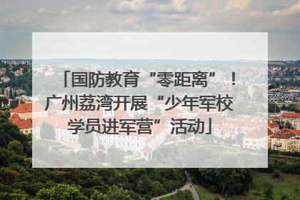 国防教育“零距离”！广州荔湾开展“少年军校学员进军营”活动