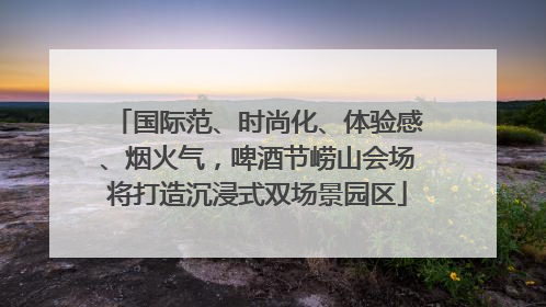 国际范、时尚化、体验感、烟火气，啤酒节崂山会场将打造沉浸式双场景园区