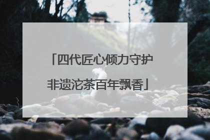 四代匠心倾力守护 非遗沱茶百年飘香